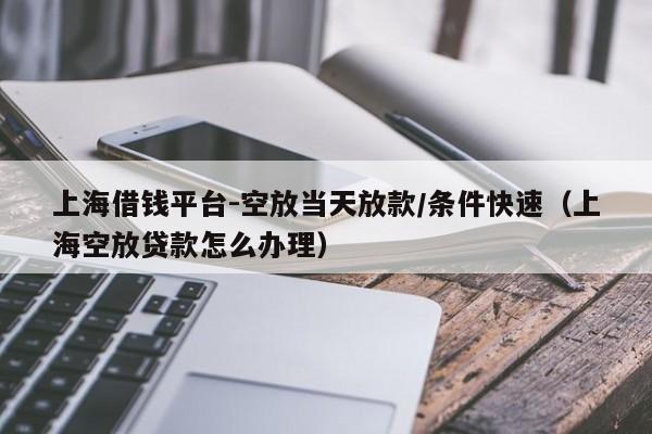 上海借钱平台-空放当天放款/条件快速（上海空放贷款怎么办理）