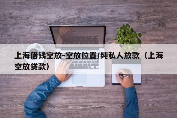 上海借钱空放-空放位置/纯私人放款（上海空放贷款）
